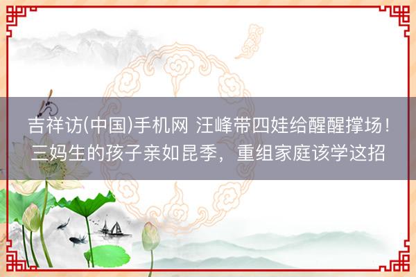 吉祥访(中国)手机网 汪峰带四娃给醒醒撑场!三妈生的孩子亲如昆季,重组家庭该学这招