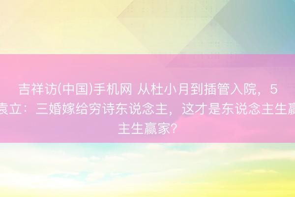 吉祥访(中国)手机网 从杜小月到插管入院，54岁袁立：三婚嫁给穷诗东说念主，这才是东说念主生赢家？