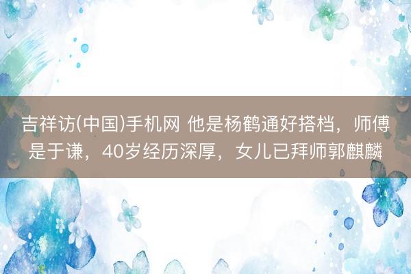 吉祥访(中国)手机网 他是杨鹤通好搭档,师傅是于谦,40岁经历深厚,女儿已拜师郭麒麟