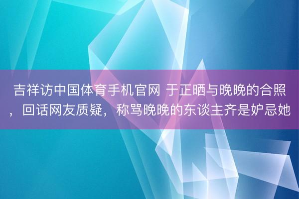 吉祥访中国体育手机官网 于正晒与晚晚的合照，回话网友质疑，称骂晚晚的东谈主齐是妒忌她