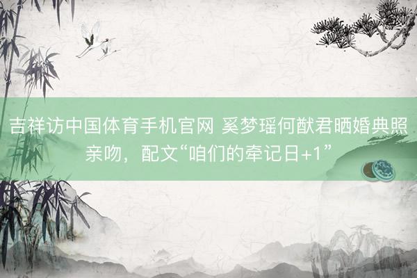 吉祥访中国体育手机官网 奚梦瑶何猷君晒婚典照亲吻，配文“咱们的牵记日+1”