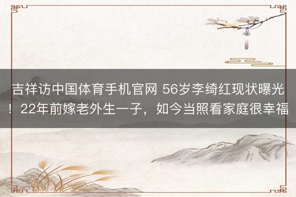 吉祥访中国体育手机官网 56岁李绮红现状曝光！22年前嫁老外生一子，如今当照看家庭很幸福
