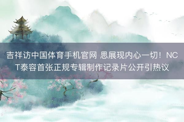 吉祥访中国体育手机官网 思展现内心一切！NCT泰容首张正规专辑制作记录片公开引热议