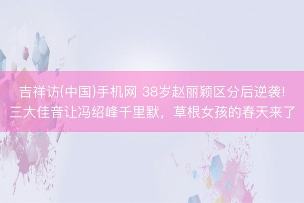 吉祥访(中国)手机网 38岁赵丽颖区分后逆袭!三大佳音让冯绍峰千里默，草根女孩的春天来了