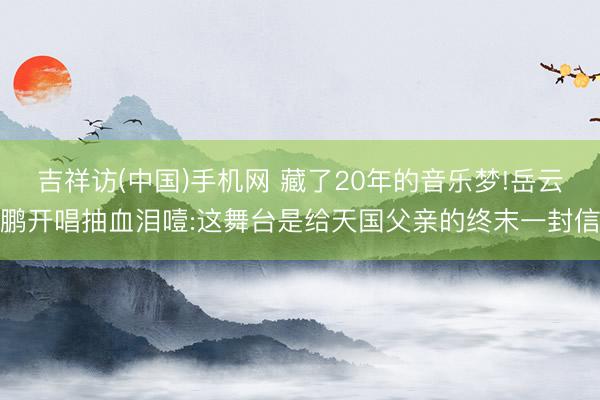 吉祥访(中国)手机网 藏了20年的音乐梦!岳云鹏开唱抽血泪噎:这舞台是给天国父亲的终末一封信