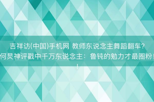 吉祥访(中国)手机网 教师东说念主舞蹈翻车？何炅神评戳中千万东说念主：鲁钝的勉力才最圈粉！