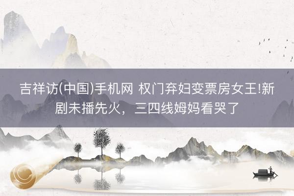 吉祥访(中国)手机网 权门弃妇变票房女王!新剧未播先火，三四线姆妈看哭了