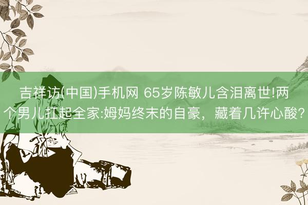 吉祥访(中国)手机网 65岁陈敏儿含泪离世!两个男儿扛起全家:姆妈终末的自豪,藏着几许心酸?