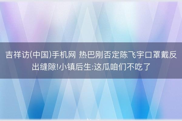 吉祥访(中国)手机网 热巴刚否定陈飞宇口罩戴反出缝隙!小镇后生:这瓜咱们不吃了