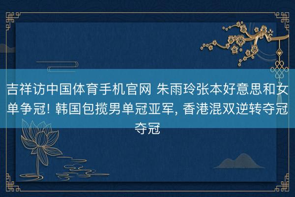 吉祥访中国体育手机官网 朱雨玲张本好意思和女单争冠! 韩国包揽男单冠亚军, 香港混双逆转夺冠