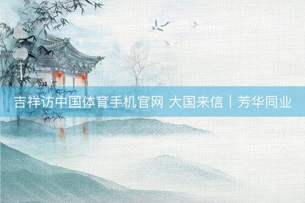 吉祥访中国体育手机官网 大国来信｜芳华同业