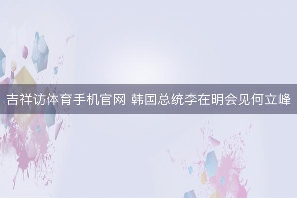 吉祥访体育手机官网 韩国总统李在明会见何立峰