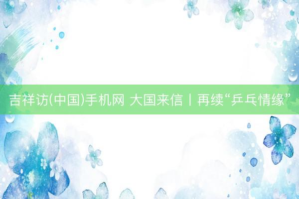 吉祥访(中国)手机网 大国来信丨再续“乒乓情缘”