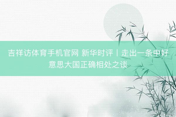 吉祥访体育手机官网 新华时评丨走出一条中好意思大国正确相处之谈