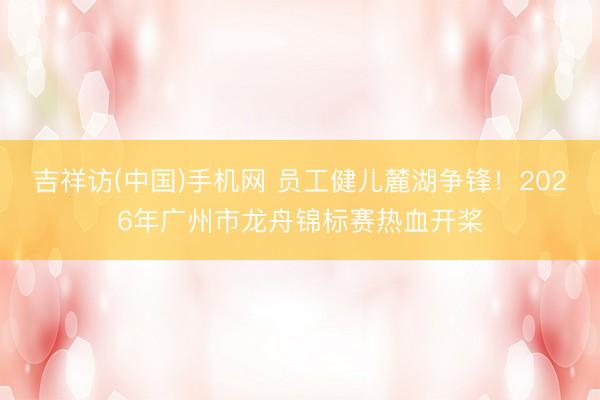 吉祥访(中国)手机网 员工健儿麓湖争锋！2026年广州市龙舟锦标赛热血开桨