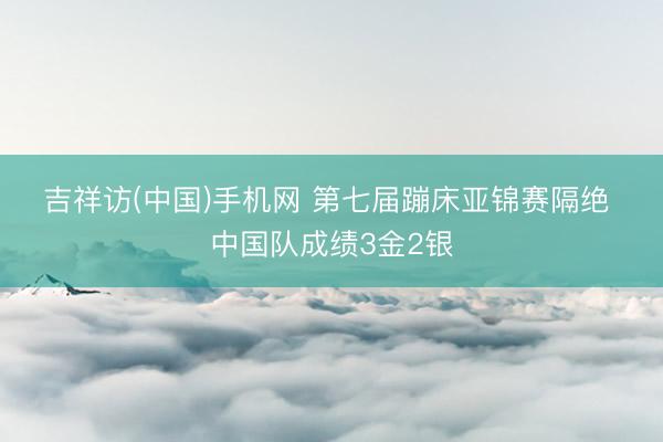 吉祥访(中国)手机网 第七届蹦床亚锦赛隔绝 中国队成绩3金2银