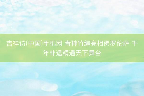 吉祥访(中国)手机网 青神竹编亮相佛罗伦萨 千年非遗精通天下舞台