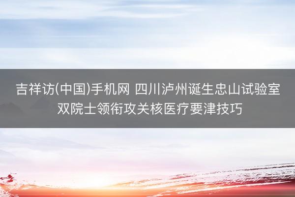 吉祥访(中国)手机网 四川泸州诞生忠山试验室 双院士领衔攻关核医疗要津技巧