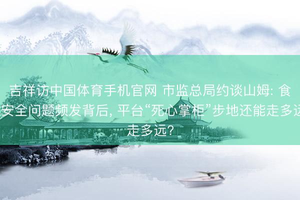 吉祥访中国体育手机官网 市监总局约谈山姆: 食物安全问题频发背后， 平台“死心掌柜”步地还能走多远?