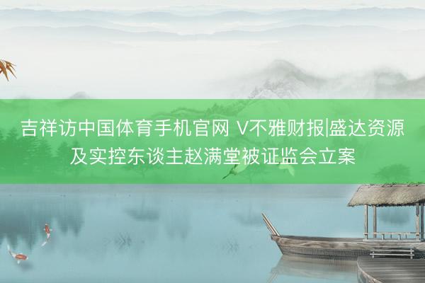 吉祥访中国体育手机官网 V不雅财报|盛达资源及实控东谈主赵满堂被证监会立案