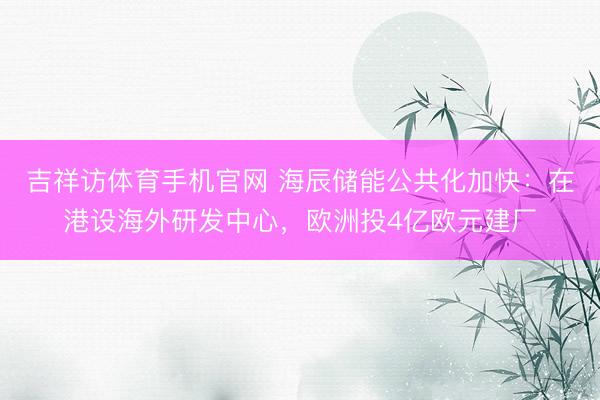 吉祥访体育手机官网 海辰储能公共化加快：在港设海外研发中心，欧洲投4亿欧元建厂