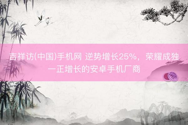 吉祥访(中国)手机网 逆势增长25%，荣耀成独一正增长的安卓手机厂商