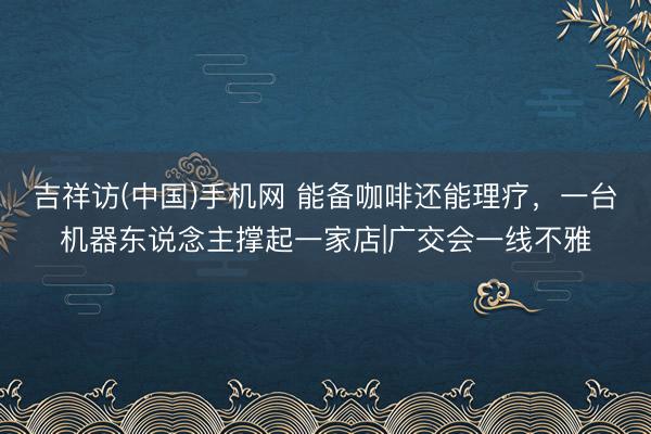 吉祥访(中国)手机网 能备咖啡还能理疗，一台机器东说念主撑起一家店|广交会一线不雅