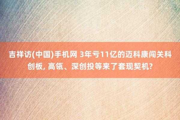 吉祥访(中国)手机网 3年亏11亿的迈科康闯关科创板， 高瓴、深创投等来了套现契机?