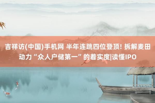 吉祥访(中国)手机网 半年连跳四位登顶! 拆解麦田动力“众人户储第一”的着实度|读懂IPO