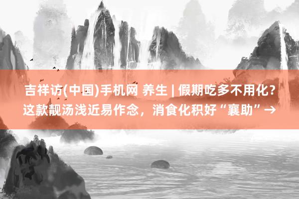 吉祥访(中国)手机网 养生 | 假期吃多不用化?这款靓汤浅近易作念,消食化积好“襄助”→