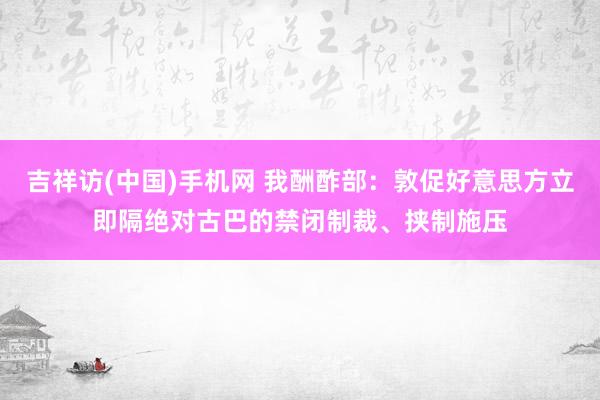 吉祥访(中国)手机网 我酬酢部：敦促好意思方立即隔绝对古巴的禁闭制裁、挟制施压