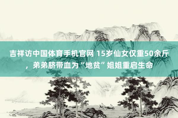 吉祥访中国体育手机官网 15岁仙女仅重50余斤，弟弟脐带血为“地贫”姐姐重启生命