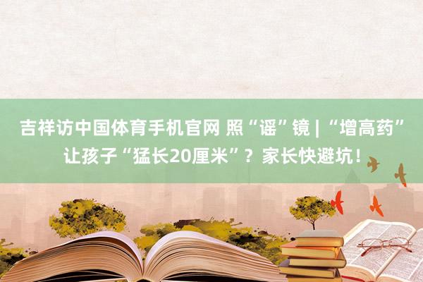 吉祥访中国体育手机官网 照“谣”镜 | “增高药”让孩子“猛长20厘米”？家长快避坑！