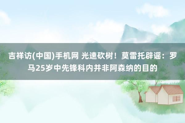 吉祥访(中国)手机网 光速砍树！莫雷托辟谣：罗马25岁中先锋科内并非阿森纳的目的