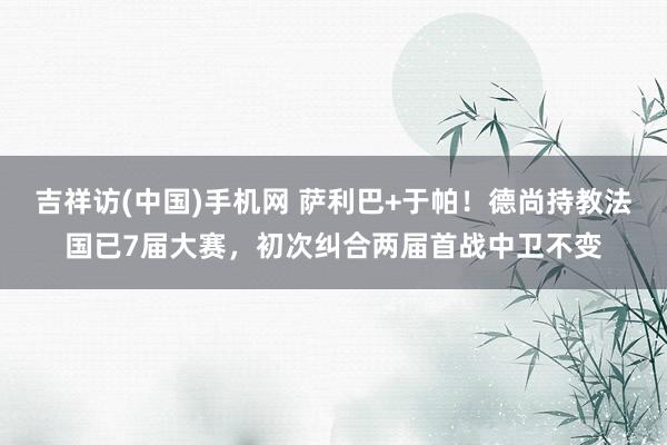 吉祥访(中国)手机网 萨利巴+于帕！德尚持教法国已7届大赛，初次纠合两届首战中卫不变