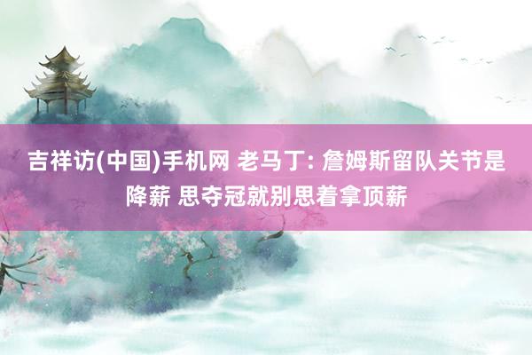 吉祥访(中国)手机网 老马丁: 詹姆斯留队关节是降薪 思夺冠就别思着拿顶薪