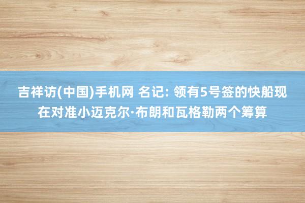 吉祥访(中国)手机网 名记: 领有5号签的快船现在对准小迈克尔·布朗和瓦格勒两个筹算