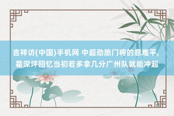 吉祥访(中国)手机网 中超劲旅门将的意难平， 霍深坪回忆当初若多拿几分广州队就能冲超
