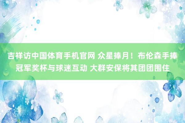 吉祥访中国体育手机官网 众星捧月!布伦森手捧冠军奖杯与球迷互动 大群安保将其团团围住