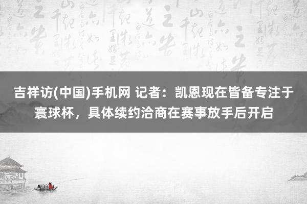 吉祥访(中国)手机网 记者:凯恩现在皆备专注于寰球杯,具体续约洽商在赛事放手后开启